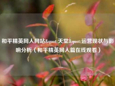 和平精英同人网站"天堂"运营现状与影响分析（和平精英同人篇在线观看）