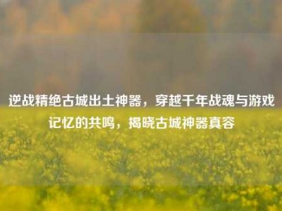 逆战精绝古城出土神器，穿越千年战魂与游戏记忆的共鸣，揭晓古城神器真容