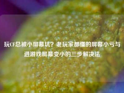 玩CF总被小屏幕坑？老玩家都懂的屏幕小亏与进游戏屏幕变小的三步解决法
