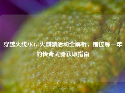 穿越火线AK47-火麒麟活动全解析，错过等一年的传奇武器获取指南