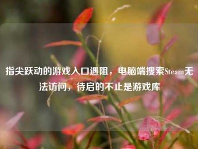 指尖跃动的游戏入口遇阻，电脑端搜索Steam无法访问，待启的不止是游戏库