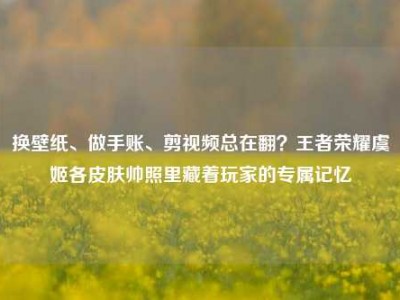 换壁纸、做手账、剪视频总在翻？王者荣耀虞姬各皮肤帅照里藏着玩家的专属记忆