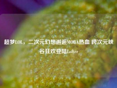 超梦LOL，二次元幻想邂逅MOBA热血 跨次元峡谷狂欢登陆Lofter