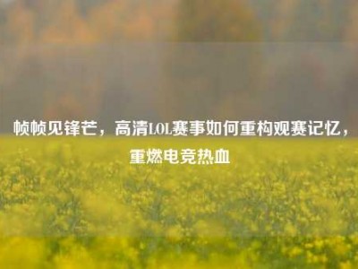 帧帧见锋芒，高清LOL赛事如何重构观赛记忆，重燃电竞热血