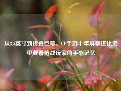 从3.5英寸到折叠巨幕，CF手游十年屏幕进化史里藏着枪战玩家的手感记忆