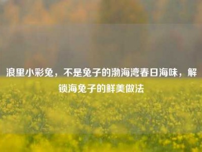 浪里小彩兔，不是兔子的渤海湾春日海味，解锁海兔子的鲜美做法