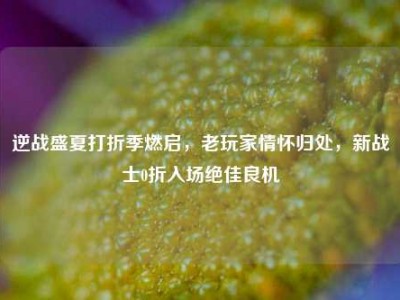 逆战盛夏打折季燃启，老玩家情怀归处，新战士0折入场绝佳良机