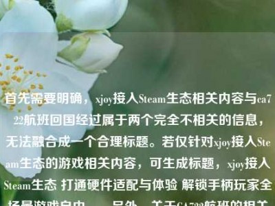 首先需要明确，xjoy接入Steam生态相关内容与ca722航班回国经过属于两个完全不相关的信息，无法融合成一个合理标题。若仅针对xjoy接入Steam生态的游戏相关内容，可生成标题，xjoy接入Steam生态 打通硬件适配与体验 解锁手柄玩家全场景游戏自由。，另外，关于CA722航班的相关信息，建议通过官方渠道（如航空公司官网、航班查询平台等）获取准确内容，避免不实信息传播。