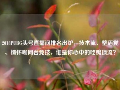 2018PUBG头号直播间排名出炉，技术流、整活党、情怀咖同台竞技，谁是你心中的吃鸡顶流？