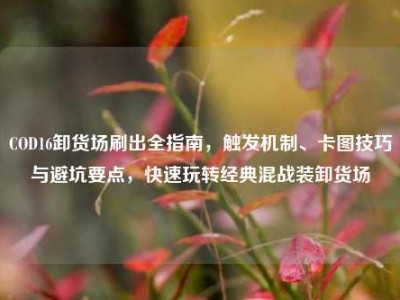 COD16卸货场刷出全指南，触发机制、卡图技巧与避坑要点，快速玩转经典混战装卸货场