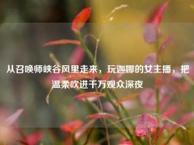 从召唤师峡谷风里走来，玩迦娜的女主播，把温柔吹进千万观众深夜