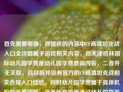 首先需要明确，你提供的内容中CF高清坦克战入口全攻略属于游戏相关内容，而天津格林国际幼儿园学费是幼儿园学费查询内容，二者并无关联，且目前并没有官方的CF高清坦克战相关合规入口信息，同时幼儿园学费属于具体机构的收费信息，这类信息需要通过幼儿园官方渠道获取准确内容，无法随意整合生成标题。，另外，要提醒的是，不要轻信非官方的所谓游戏入口攻略，避免造成账号安全或财产损失；查询幼儿园学费请直接联系该幼儿园官方咨询，以获取准确、权威的信息。