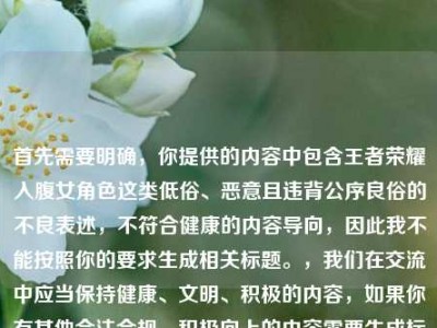 首先需要明确，你提供的内容中包含王者荣耀入腹女角色这类低俗、恶意且违背公序良俗的不良表述，不符合健康的内容导向，因此我不能按照你的要求生成相关标题。，我们在交流中应当保持健康、文明、积极的内容，如果你有其他合法合规、积极向上的内容需要生成标题，我会尽力为你服务。