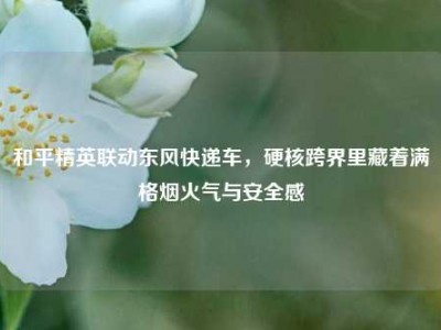 和平精英联动东风快递车，硬核跨界里藏着满格烟火气与安全感