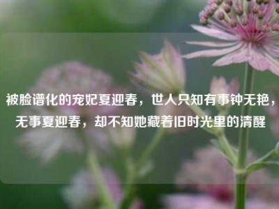 被脸谱化的宠妃夏迎春，世人只知有事钟无艳，无事夏迎春，却不知她藏着旧时光里的清醒
