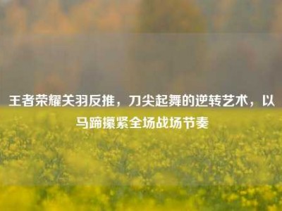 王者荣耀关羽反推，刀尖起舞的逆转艺术，以马蹄攥紧全场战场节奏
