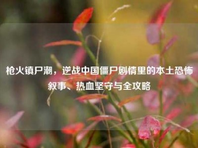 枪火镇尸潮，逆战中国僵尸剧情里的本土恐怖叙事、热血坚守与全攻略
