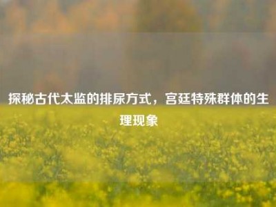 探秘古代太监的排尿方式，宫廷特殊群体的生理现象