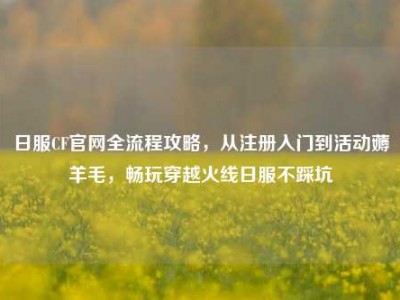 日服CF官网全流程攻略，从注册入门到活动薅羊毛，畅玩穿越火线日服不踩坑