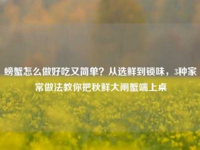 螃蟹怎么做好吃又简单？从选鲜到锁味，3种家常做法教你把秋鲜大闸蟹端上桌