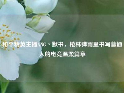 和平精英主播ANG丶默书，枪林弹雨里书写普通人的电竞温柔篇章