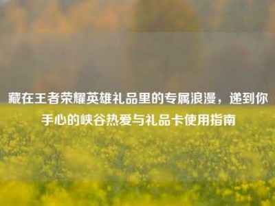 藏在王者荣耀英雄礼品里的专属浪漫，递到你手心的峡谷热爱与礼品卡使用指南