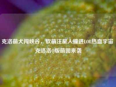 克洛萌犬闯峡谷，软萌汪星人撞进LOL热血宇宙 克洛洛Q版萌图来袭