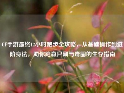 CF手游最终12小时跑步全攻略，从基础操作到进阶身法，助你跑赢尸潮与毒圈的生存指南