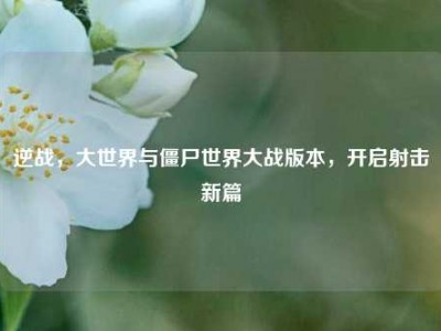 逆战，大世界与僵尸世界大战版本，开启射击新篇
