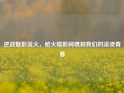 逆战魅影流火，枪火暗影间镌刻我们的滚烫青春