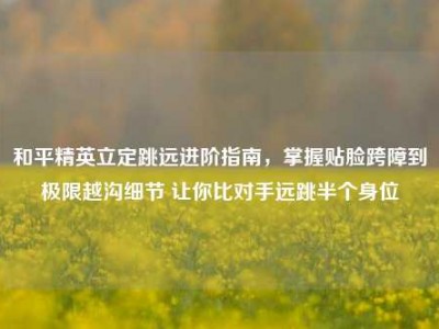 和平精英立定跳远进阶指南，掌握贴脸跨障到极限越沟细节 让你比对手远跳半个身位