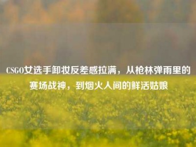 CSGO女选手卸妆反差感拉满，从枪林弹雨里的赛场战神，到烟火人间的鲜活姑娘