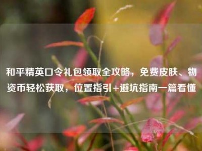 和平精英口令礼包领取全攻略，免费皮肤、物资币轻松获取，位置指引+避坑指南一篇看懂