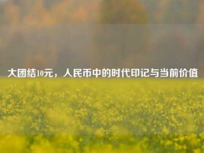 大团结10元，人民币中的时代印记与当前价值