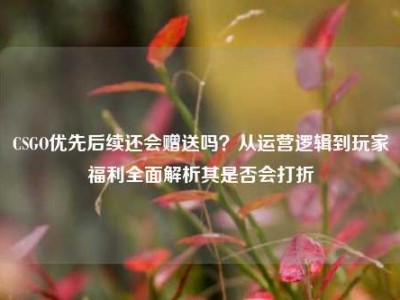CSGO优先后续还会赠送吗？从运营逻辑到玩家福利全面解析其是否会打折