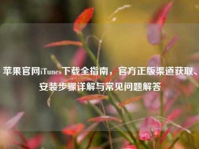 苹果官网iTunes下载全指南，官方正版渠道获取、安装步骤详解与常见问题解答