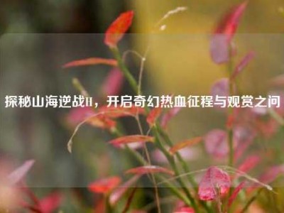 探秘山海逆战H，开启奇幻热血征程与观赏之问