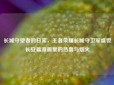 长城守望者的日常，王者荣耀长城守卫军盛世长安篇漫画里的热血与烟火