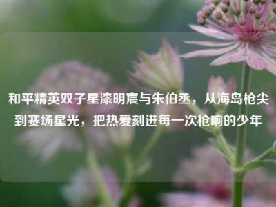 和平精英双子星漆明宸与朱伯丞，从海岛枪尖到赛场星光，把热爱刻进每一次枪响的少年