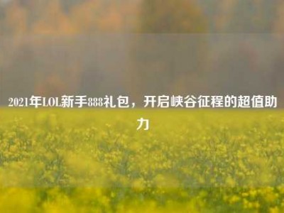 2021年LOL新手888礼包，开启峡谷征程的超值助力