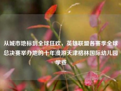 从城市地标到全球狂欢，英雄联盟各赛季全球总决赛举办地的十年漫游天津格林国际幼儿园学费