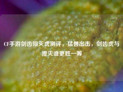 CF手游剑齿陨灭虎测评，猛兽出击，剑齿虎与湮灭谁更胜一筹