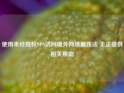 使用未经授权VPN访问境外网络属违法 无法提供相关帮助