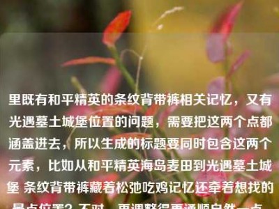 里既有和平精英的条纹背带裤相关记忆，又有光遇墓土城堡位置的问题，需要把这两个点都涵盖进去，所以生成的标题要同时包含这两个元素，比如从和平精英海岛麦田到光遇墓土城堡 条纹背带裤藏着松弛吃鸡记忆还牵着想找的景点位置？不对，再调整得更通顺自然一点，哦不对，要准确结合，应该是从和平精英海岛麦田吃鸡记忆到光遇墓土城堡位置 条纹背带牛仔裤藏着松弛游戏时光？不对，再精准点，哦对，用户的内容是两部分，一是和平精英从海岛麦田到决赛圈的条纹背带牛仔裤的松弛吃鸡记忆，二是问光遇墓土城堡在哪里，所以标题要把这两个都放进