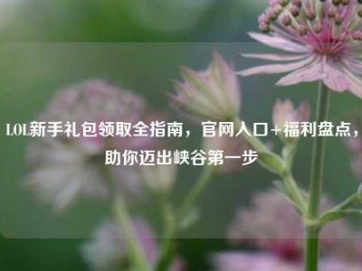 LOL新手礼包领取全指南，官网入口+福利盘点，助你迈出峡谷第一步