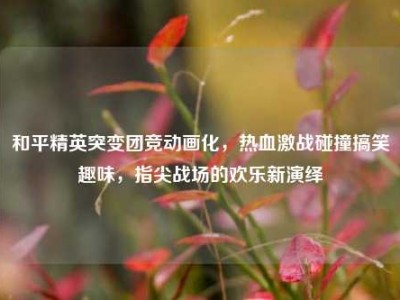 和平精英突变团竞动画化，热血激战碰撞搞笑趣味，指尖战场的欢乐新演绎