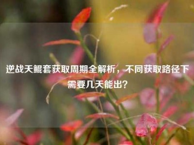 逆战天鲲套获取周期全解析，不同获取路径下需要几天能出？