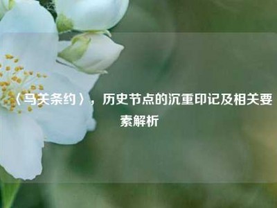 〈马关条约〉，历史节点的沉重印记及相关要素解析