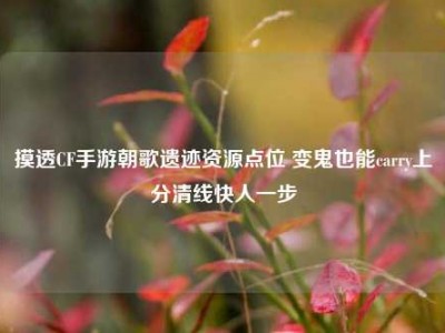 摸透CF手游朝歌遗迹资源点位 变鬼也能carry上分清线快人一步