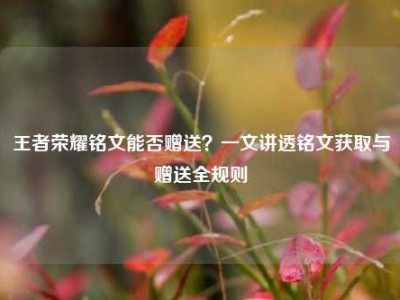王者荣耀铭文能否赠送？一文讲透铭文获取与赠送全规则